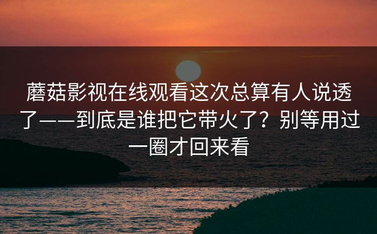 蘑菇影视在线观看这次总算有人说透了——到底是谁把它带火了？别等用过一圈才回来看